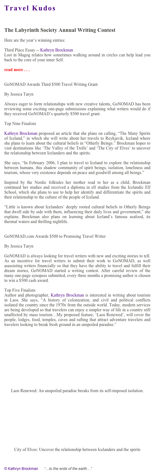 Travel Kudos


The Labyrinth Society Annual Writing Contest 

Here are the year’s winning entries:

Third Place Essay -- Kathryn Brockman
Lost in Magog relates how sometimes walking around in circles can help lead you back to the core of your inner Self. 

read more . . . http://www.labyrinthsociety.org/html/writing_contest.phtml


GoNOMAD Awards Third $500 Travel Writing Grant

By Jessica Taryn

Always eager to form relationships with new creative talents, GoNOMAD has been reviewing some exciting one-page submissions explaining what writers would do if they received GoNOMAD’s quarterly $500 travel grant.

Top Nine Finalists

Kathryn Brockman proposed an article that she plans on calling, “The Many Spirits of Iceland,” in which she will write about her travels to Reykjavik, Iceland where she plans to learn about the cultural beliefs in “Otherly Beings.” Brockman hopes to visit destinations like ‘The Valley of the Trolls’ and ‘The City of Elves’ to uncover the relationship between Icelanders and the spirits. 

She says, “In February 2006, I plan to travel to Iceland to explore the relationship between humans, this shadow community of spirit beings, isolation, loneliness and tourism, whose very existence depends on peace and goodwill among all beings.” 

Inspired by the Nordic folktales her mother read to her as a child, Brockman continued her studies and received a diploma in elf studies from the Icelandic Elf School, which she plans to use to help her identify and differentiate the spirits and their relationship to the culture of the people of Iceland.

“Little is known about Icelanders’ deeply rooted cultural beliefs in Otherly Beings that dwell side by side with them, influencing their daily lives and government,” she explains. Brockman also plans on learning about Iceland’s famous seafood, its thermal waters and thrilling nightlife. 


GoNOMAD.com Awards $500 to Promising Travel Writer

By Jessica Taryn

GoNOMAD is always looking for travel writers with new and exciting stories to tell. As an incentive for travel writers to submit their work to GoNOMAD, as well asassisting writers financially so that they have the ability to travel and fulfill their dream stories, GoNOMAD started a writing contest. After careful review of the many one-page synopses submitted, every three months a promising author is chosen to win a $500 cash award.

Top Five Finalists
Author and photographer, Kathryn Brockman is interested in writing about tourism in Laos. She says, “A history of colonization, and civil and political conflicts isolated the country since the 1970s from the outside world. Today, modern services are being developed so that travelers can enjoy a simpler way of life in a country still unaffected by mass tourism…My proposed feature, ‘Laos Renewed’, will cover the people, lodges, food, temples, caves and rafting that attract adventure travelers and travelers looking to break fresh ground in an unspoiled paradise.”










Laos Renewed: An unspoiled paradise breaks from its self-imposed isolation.











City of Elves: Uncover the relationship between Icelanders and the spirits


© Kathryn Brockman      “…to the ends of the earth…”